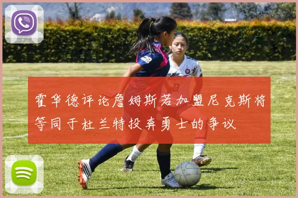 霍华德评论詹姆斯若加盟尼克斯将等同于杜兰特投奔勇士的争议