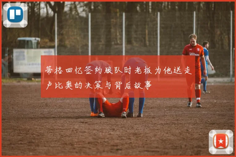 蒂格回忆签约狼队时老板为他送走卢比奥的决策与背后故事